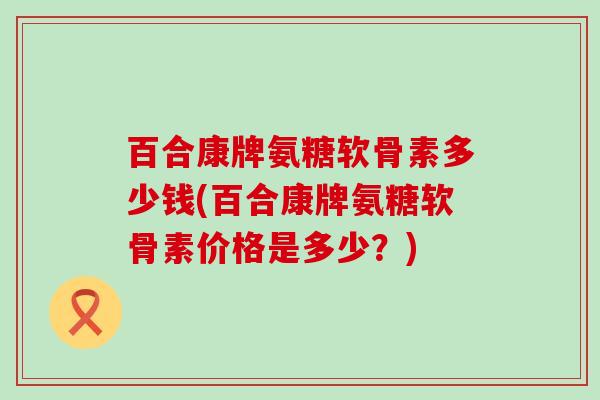 百合康牌氨糖软骨素多少钱(百合康牌氨糖软骨素价格是多少？)-第1张图片-氨糖科普网