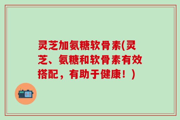 灵芝加氨糖软骨素(灵芝、氨糖和软骨素有效搭配,有助于健康!)-第1张图片-氨糖科普网 灵芝加氨糖软骨素(灵芝、氨糖和软骨素有效搭配,有助于健康!)-第1张图片-氨糖科普网