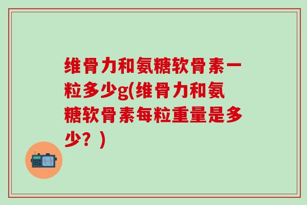 维骨力和氨糖软骨素一粒多少g(维骨力和氨糖软骨素每粒重量是多少？)-第1张图片-氨糖科普网