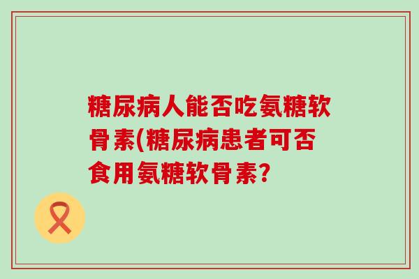 糖尿病人能否吃氨糖软骨素(糖尿病患者可否食用氨糖软骨素?-第1张图片-氨糖科普网 糖尿病人能否吃氨糖软骨素(糖尿病患者可否食用氨糖软骨素?-第1张图片-氨糖科普网