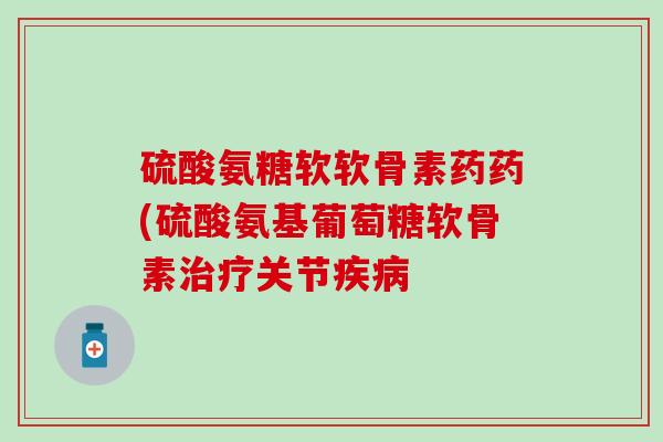 硫酸氨糖软软骨素药药(硫酸氨基葡萄糖软骨素治疗关节疾病-第1张图片-氨糖科普网