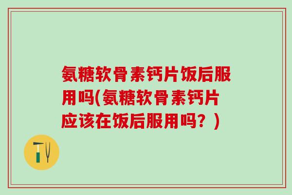 氨糖软骨素钙片饭后服用吗(氨糖软骨素钙片应该在饭后服用吗?)-第1张图片-氨糖科普网 氨糖软骨素钙片饭后服用吗(氨糖软骨素钙片应该在饭后服用吗?)-第1张图片-氨糖科普网