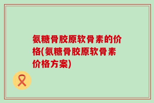 氨糖骨胶原软骨素的价格(氨糖骨胶原软骨素价格方案)-第1张图片-氨糖科普网
