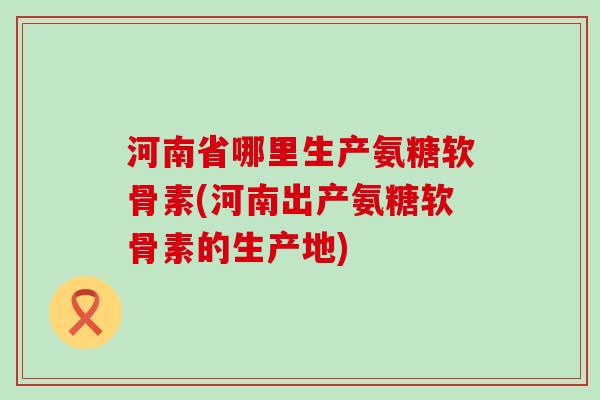 河南省哪里生产氨糖软骨素(河南出产氨糖软骨素的生产地)-第1张图片-氨糖科普网 河南省哪里生产氨糖软骨素(河南出产氨糖软骨素的生产地)-第1张图片-氨糖科普网