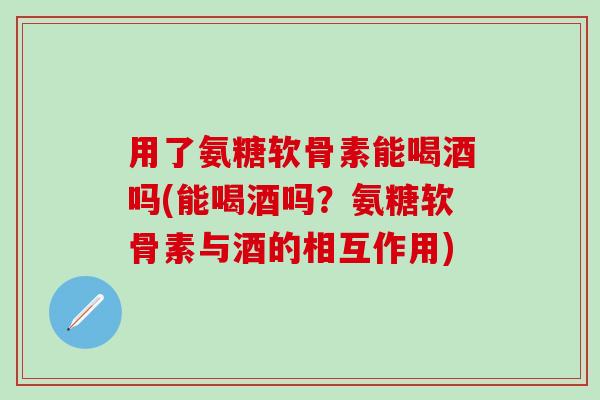 用了氨糖软骨素能喝酒吗(能喝酒吗?氨糖软骨素与酒的相互作用)-第1张图片-氨糖科普网 用了氨糖软骨素能喝酒吗(能喝酒吗?氨糖软骨素与酒的相互作用)-第1张图片-氨糖科普网