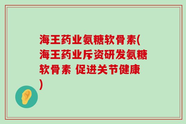 海王药业氨糖软骨素(海王药业斥资研发氨糖软骨素 促进关节健康)-第1张图片-氨糖科普网