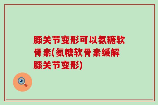 膝关节变形可以氨糖软骨素(氨糖软骨素缓解膝关节变形)-第1张图片-氨糖科普网