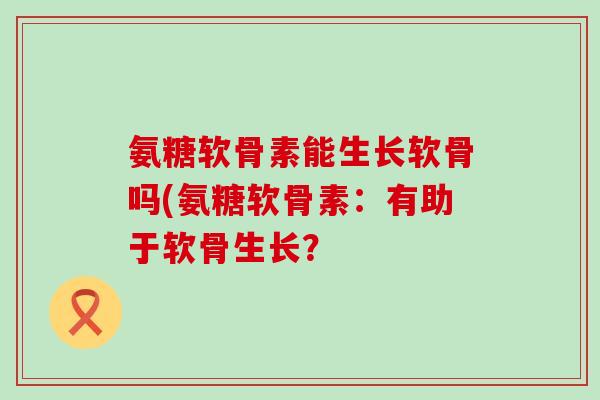 氨糖软骨素能生长软骨吗(氨糖软骨素:有助于软骨生长?-第1张图片-氨糖科普网 氨糖软骨素能生长软骨吗(氨糖软骨素:有助于软骨生长?-第1张图片-氨糖科普网