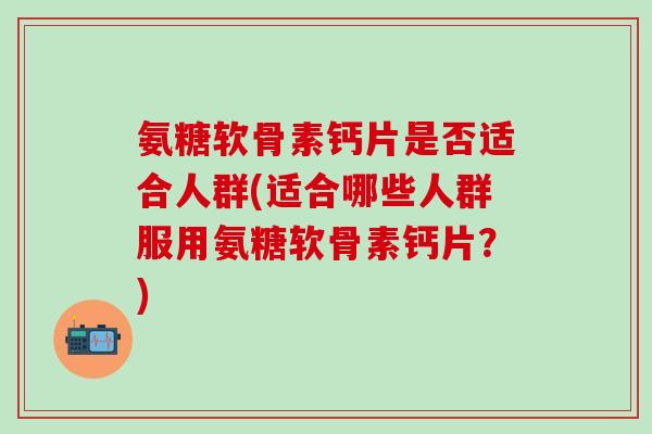 氨糖软骨素钙片是否适合人群(适合哪些人群服用氨糖软骨素钙片?)-第1张图片-氨糖科普网 氨糖软骨素钙片是否适合人群(适合哪些人群服用氨糖软骨素钙片?)-第1张图片-氨糖科普网