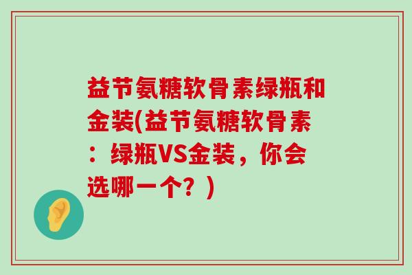 益节氨糖软骨素绿瓶和金装(益节氨糖软骨素:绿瓶VS金装,你会选哪一个?)-第1张图片-氨糖科普网 益节氨糖软骨素绿瓶和金装(益节氨糖软骨素:绿瓶VS金装,你会选哪一个?)-第1张图片-氨糖科普网