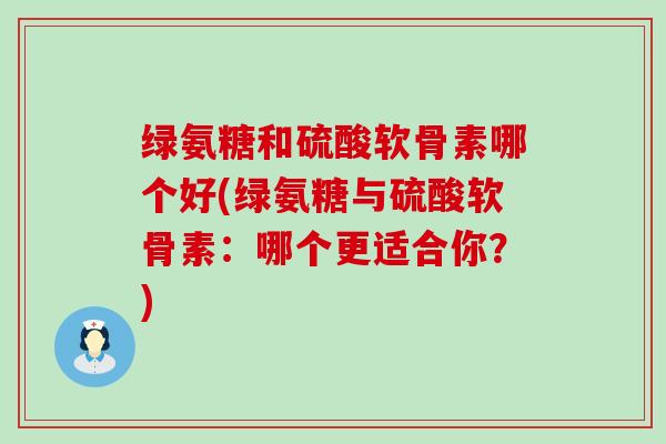 绿氨糖和硫酸软骨素哪个好(绿氨糖与硫酸软骨素：哪个更适合你？)-第1张图片-氨糖科普网