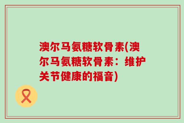 澳尔马氨糖软骨素(澳尔马氨糖软骨素:维护关节健康的福音)-第1张图片-氨糖科普网 澳尔马氨糖软骨素(澳尔马氨糖软骨素:维护关节健康的福音)-第1张图片-氨糖科普网
