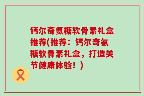 钙尔奇氨糖软骨素礼盒推荐(推荐：钙尔奇氨糖软骨素礼盒，打造关节健康体验！)-第1张图片-氨糖科普网