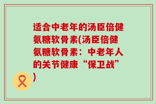 适合中老年的汤臣倍健氨糖软骨素(汤臣倍健氨糖软骨素:中老年人的关节健康“保卫战”)-第1张图片-氨糖科普网 适合中老年的汤臣倍健氨糖软骨素(汤臣倍健氨糖软骨素:中老年人的关节健康“保卫战”)-第1张图片-氨糖科普网
