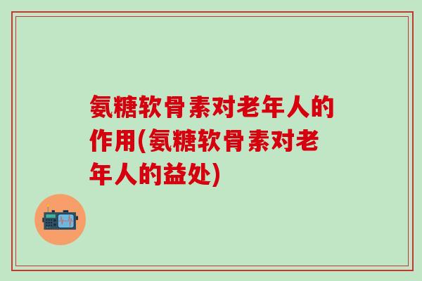 氨糖软骨素对老年人的作用(氨糖软骨素对老年人的益处)-第1张图片-氨糖科普网