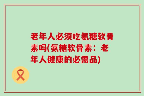 老年人必须吃氨糖软骨素吗(氨糖软骨素:老年人健康的必需品)-第1张图片-氨糖科普网 老年人必须吃氨糖软骨素吗(氨糖软骨素:老年人健康的必需品)-第1张图片-氨糖科普网