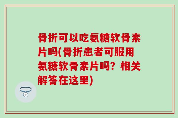 骨折可以吃氨糖软骨素片吗(骨折患者可服用氨糖软骨素片吗?相关解答在这里)-第1张图片-氨糖科普网 骨折可以吃氨糖软骨素片吗(骨折患者可服用氨糖软骨素片吗?相关解答在这里)-第1张图片-氨糖科普网