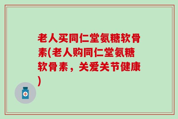 老人买同仁堂氨糖软骨素(老人购同仁堂氨糖软骨素，关爱关节健康)-第1张图片-氨糖科普网
