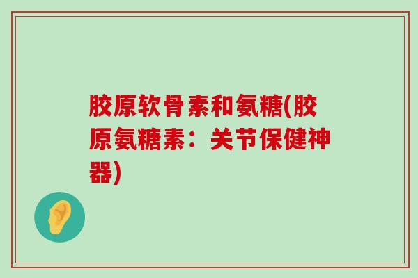 胶原软骨素和氨糖(胶原氨糖素：关节保健神器)-第1张图片-氨糖科普网