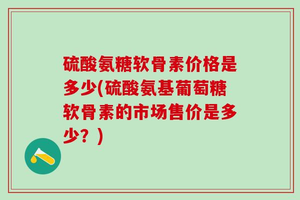 硫酸氨糖软骨素价格是多少(硫酸氨基葡萄糖软骨素的市场售价是多少？)-第1张图片-氨糖科普网