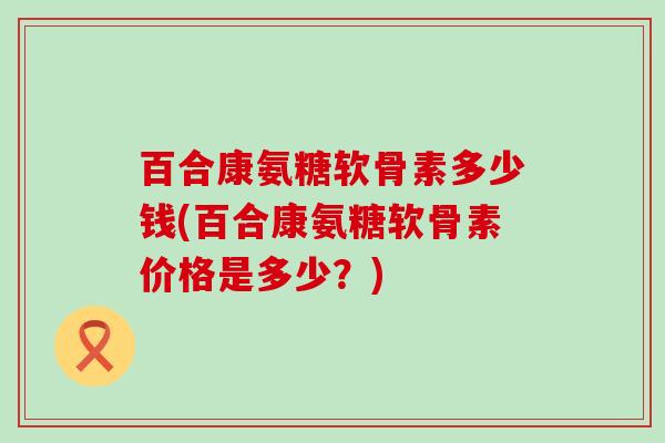 百合康氨糖软骨素多少钱(百合康氨糖软骨素价格是多少?)-第1张图片-氨糖科普网 百合康氨糖软骨素多少钱(百合康氨糖软骨素价格是多少?)-第1张图片-氨糖科普网