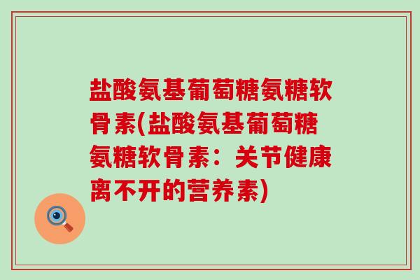 盐酸氨基葡萄糖氨糖软骨素(盐酸氨基葡萄糖氨糖软骨素：关节健康离不开的营养素)-第1张图片-氨糖科普网