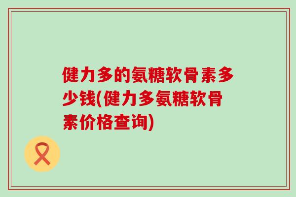 健力多的氨糖软骨素多少钱(健力多氨糖软骨素价格查询)-第1张图片-氨糖科普网