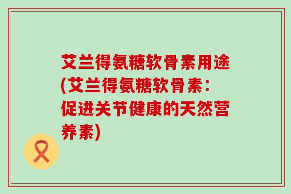 艾兰得氨糖软骨素用途(艾兰得氨糖软骨素:促进关节健康的天然营养素)-第1张图片-氨糖科普网 艾兰得氨糖软骨素用途(艾兰得氨糖软骨素:促进关节健康的天然营养素)-第1张图片-氨糖科普网