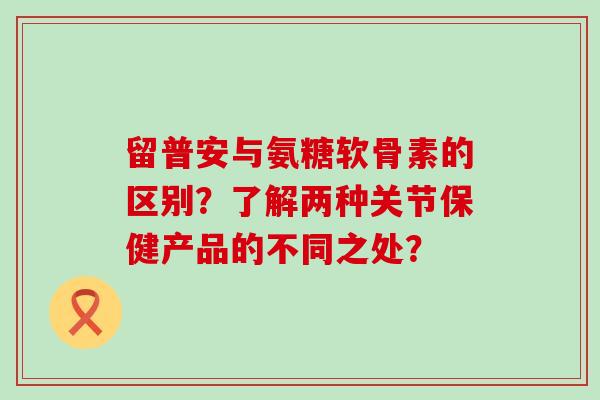 留普安与氨糖软骨素的区别?了解两种关节保健产品的不同之处?-第1张图片-氨糖科普网 留普安与氨糖软骨素的区别?了解两种关节保健产品的不同之处?-第1张图片-氨糖科普网