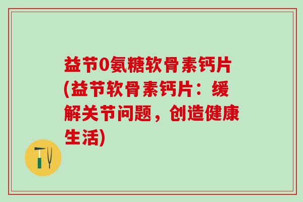益节0氨糖软骨素钙片(益节软骨素钙片:缓解关节问题,创造健康生活)-第1张图片-氨糖科普网 益节0氨糖软骨素钙片(益节软骨素钙片:缓解关节问题,创造健康生活)-第1张图片-氨糖科普网