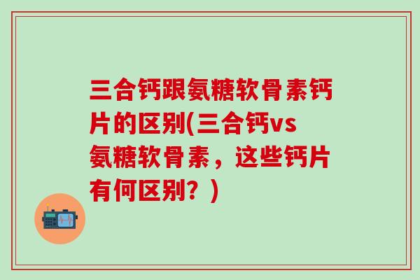 三合钙跟氨糖软骨素钙片的区别(三合钙vs氨糖软骨素，这些钙片有何区别？)-第1张图片-氨糖科普网
