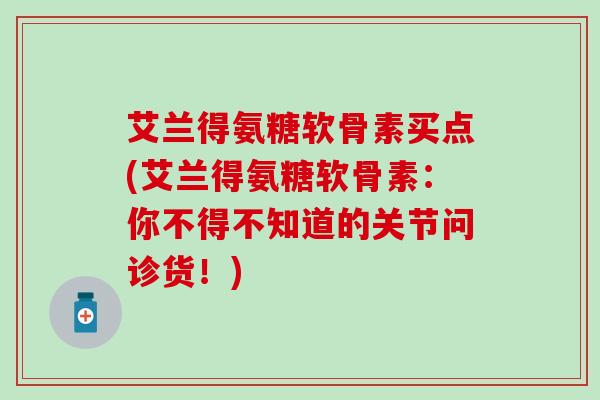 艾兰得氨糖软骨素买点(艾兰得氨糖软骨素:你不得不知道的关节问诊货!)-第1张图片-氨糖科普网 艾兰得氨糖软骨素买点(艾兰得氨糖软骨素:你不得不知道的关节问诊货!)-第1张图片-氨糖科普网