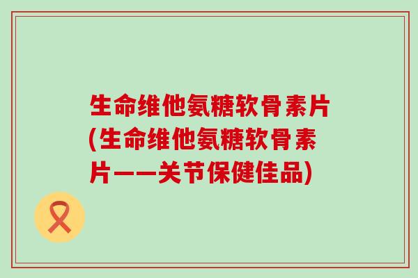 生命维他氨糖软骨素片(生命维他氨糖软骨素片——关节保健佳品)-第1张图片-氨糖科普网 生命维他氨糖软骨素片(生命维他氨糖软骨素片——关节保健佳品)-第1张图片-氨糖科普网
