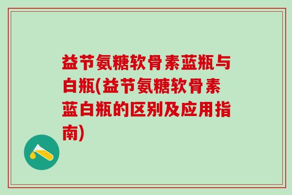 益节氨糖软骨素蓝瓶与白瓶(益节氨糖软骨素蓝白瓶的区别及应用指南)-第1张图片-氨糖科普网
