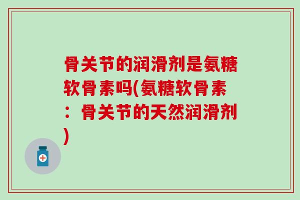 骨关节的润滑剂是氨糖软骨素吗(氨糖软骨素：骨关节的天然润滑剂)-第1张图片-氨糖科普网