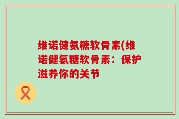 维诺健氨糖软骨素(维诺健氨糖软骨素:保护滋养你的关节-第1张图片-氨糖科普网 维诺健氨糖软骨素(维诺健氨糖软骨素:保护滋养你的关节-第1张图片-氨糖科普网