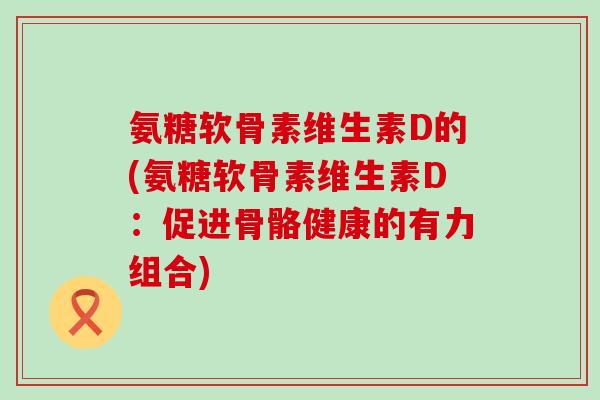 氨糖软骨素维生素D的(氨糖软骨素维生素D：促进骨骼健康的有力组合)-第1张图片-氨糖科普网