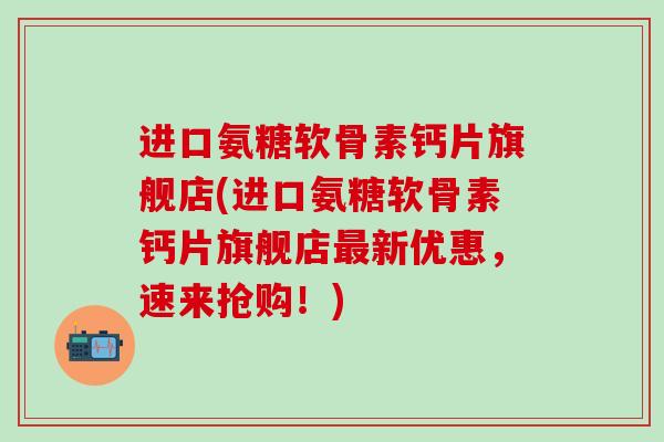 进口氨糖软骨素钙片旗舰店(进口氨糖软骨素钙片旗舰店最新优惠，速来抢购！)-第1张图片-氨糖科普网
