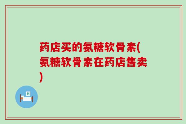 药店买的氨糖软骨素(氨糖软骨素在药店售卖)-第1张图片-氨糖科普网 药店买的氨糖软骨素(氨糖软骨素在药店售卖)-第1张图片-氨糖科普网