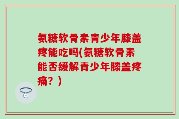 氨糖软骨素青少年膝盖疼能吃吗(氨糖软骨素能否缓解青少年膝盖疼痛?)-第1张图片-氨糖科普网 氨糖软骨素青少年膝盖疼能吃吗(氨糖软骨素能否缓解青少年膝盖疼痛?)-第1张图片-氨糖科普网