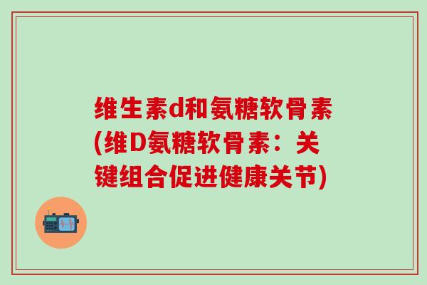 维生素d和氨糖软骨素(维D氨糖软骨素：关键组合促进健康关节)-第1张图片-氨糖科普网
