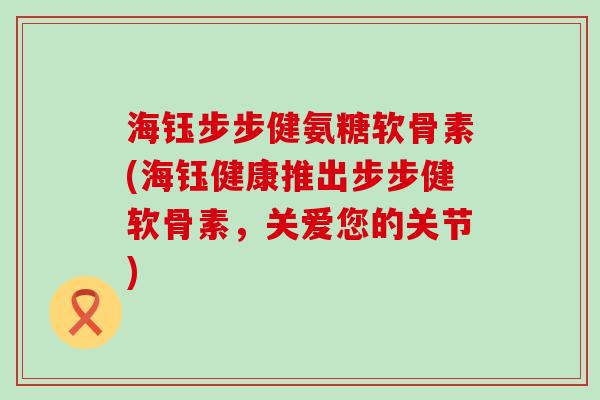 海钰步步健氨糖软骨素(海钰健康推出步步健软骨素,关爱您的关节)-第1张图片-氨糖科普网 海钰步步健氨糖软骨素(海钰健康推出步步健软骨素,关爱您的关节)-第1张图片-氨糖科普网