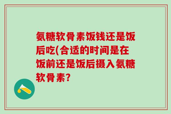 氨糖软骨素饭钱还是饭后吃(合适的时间是在饭前还是饭后摄入氨糖软骨素?-第1张图片-氨糖科普网 氨糖软骨素饭钱还是饭后吃(合适的时间是在饭前还是饭后摄入氨糖软骨素?-第1张图片-氨糖科普网