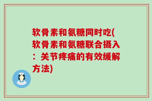 软骨素和氨糖同时吃(软骨素和氨糖联合摄入：关节疼痛的有效缓解方法)-第1张图片-氨糖科普网
