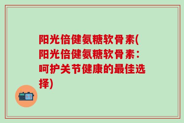 阳光倍健氨糖软骨素(阳光倍健氨糖软骨素：呵护关节健康的最佳选择)-第1张图片-氨糖科普网
