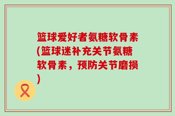 篮球爱好者氨糖软骨素(篮球迷补充关节氨糖软骨素,预防关节磨损)-第1张图片-氨糖科普网 篮球爱好者氨糖软骨素(篮球迷补充关节氨糖软骨素,预防关节磨损)-第1张图片-氨糖科普网