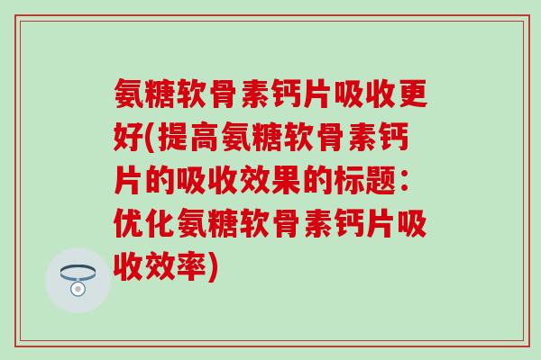 氨糖软骨素钙片吸收更好(提高氨糖软骨素钙片的吸收效果的标题:优化氨糖软骨素钙片吸收效率)-第1张图片-氨糖科普网 氨糖软骨素钙片吸收更好(提高氨糖软骨素钙片的吸收效果的标题:优化氨糖软骨素钙片吸收效率)-第1张图片-氨糖科普网