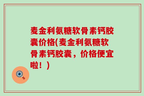 麦金利氨糖软骨素钙胶囊价格(麦金利氨糖软骨素钙胶囊,价格便宜啦!)-第1张图片-氨糖科普网 麦金利氨糖软骨素钙胶囊价格(麦金利氨糖软骨素钙胶囊,价格便宜啦!)-第1张图片-氨糖科普网
