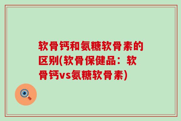 软骨钙和氨糖软骨素的区别(软骨保健品：软骨钙vs氨糖软骨素)-第1张图片-氨糖科普网