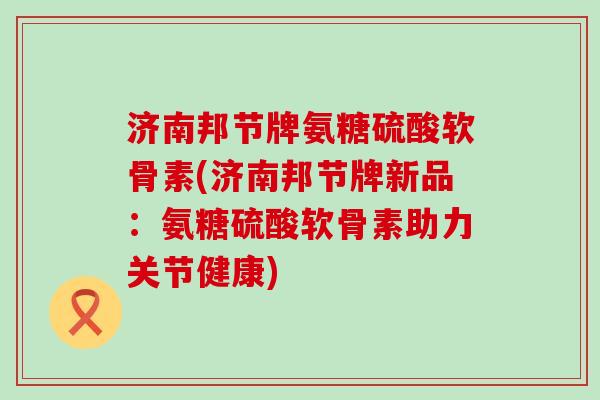 济南邦节牌氨糖硫酸软骨素(济南邦节牌新品:氨糖硫酸软骨素助力关节健康)-第1张图片-氨糖科普网 济南邦节牌氨糖硫酸软骨素(济南邦节牌新品:氨糖硫酸软骨素助力关节健康)-第1张图片-氨糖科普网